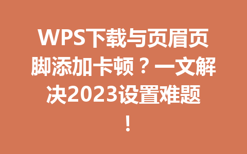 WPS下载与页眉页脚添加卡顿?一文解决2023设置难题! 二