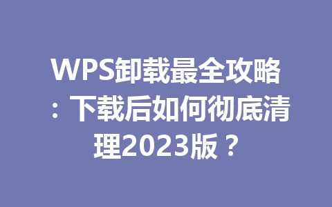 WPS卸载最全攻略:下载后如何彻底清理2023版? 二